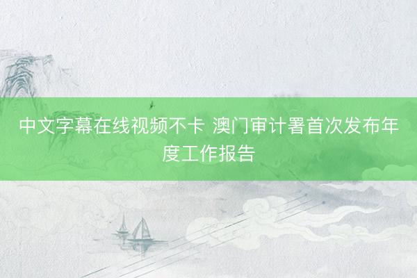 中文字幕在线视频不卡 澳门审计署首次发布年度工作报告