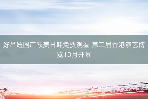 好吊妞国产欧美日韩免费观看 第二届香港演艺博览10月开幕