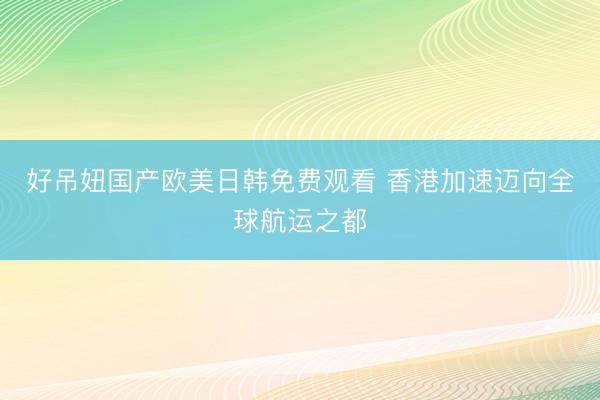 好吊妞国产欧美日韩免费观看 香港加速迈向全球航运之都