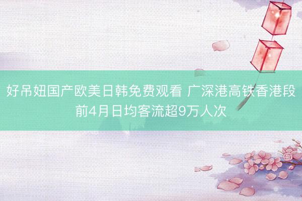 好吊妞国产欧美日韩免费观看 广深港高铁香港段前4月日均客流超9万人次