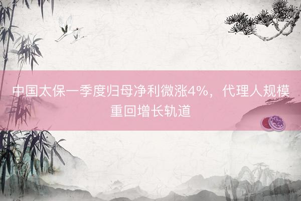 中国太保一季度归母净利微涨4%，代理人规模重回增长轨道