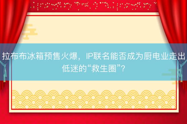 拉布布冰箱预售火爆，IP联名能否成为厨电业走出低迷的“救生圈”？