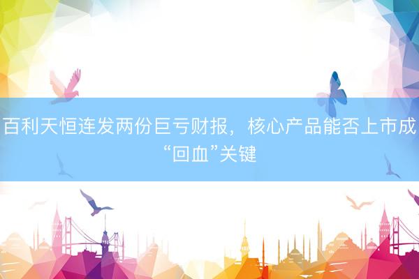 百利天恒连发两份巨亏财报，核心产品能否上市成“回血”关键