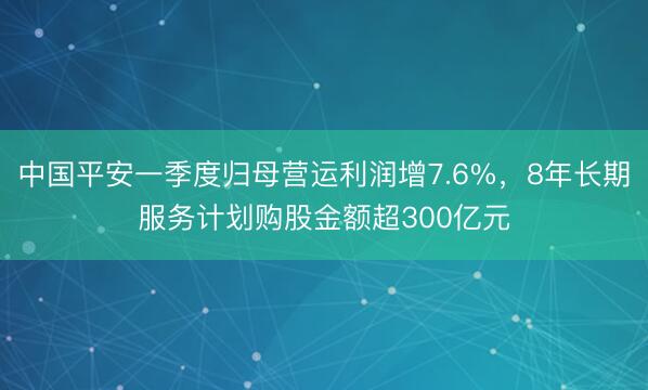 中国平安一季度归母营运利润增7.6%，8年长期服务计划购股金额超300亿元