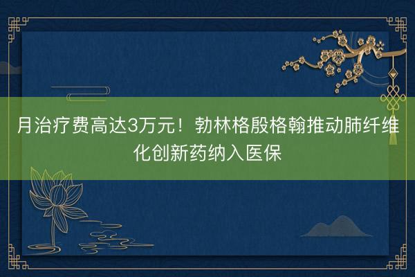 月治疗费高达3万元！勃林格殷格翰推动肺纤维化创新药纳入医保