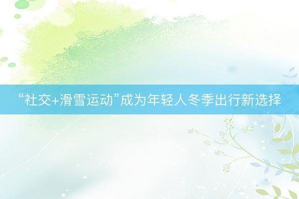 “社交+滑雪运动”成为年轻人冬季出行新选择