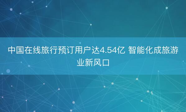 中国在线旅行预订用户达4.54亿 智能化成旅游业新风口