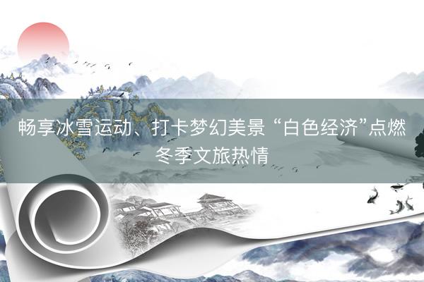 畅享冰雪运动、打卡梦幻美景 “白色经济”点燃冬季文旅热情