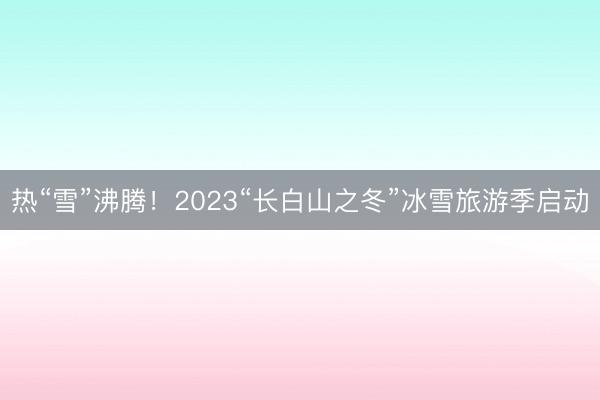 热“雪”沸腾！2023“长白山之冬”冰雪旅游季启动