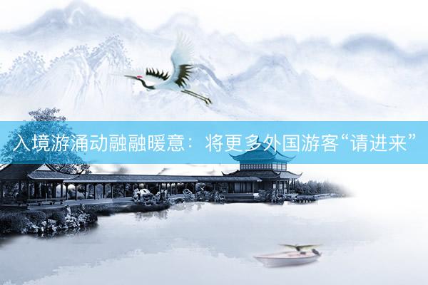 入境游涌动融融暖意:将更多外国游客“请进来”