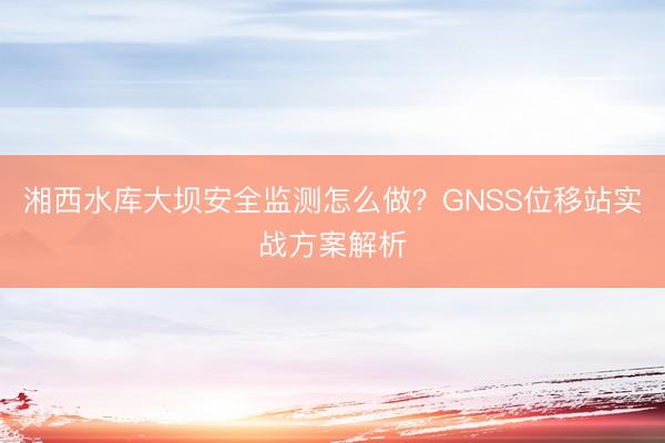 湘西水库大坝安全监测怎么做？GNSS位移站实战方案解析