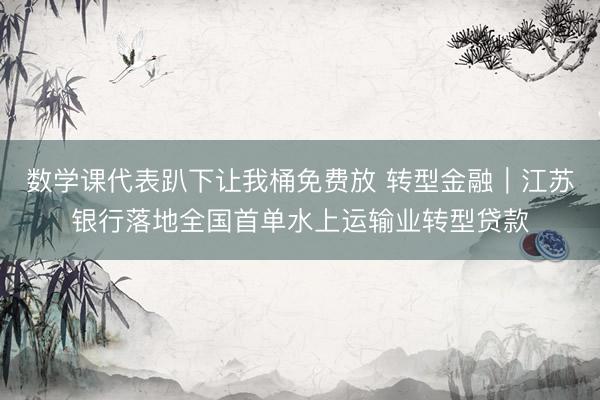 数学课代表趴下让我桶免费放 转型金融｜江苏银行落地全国首单水上运输业转型贷款