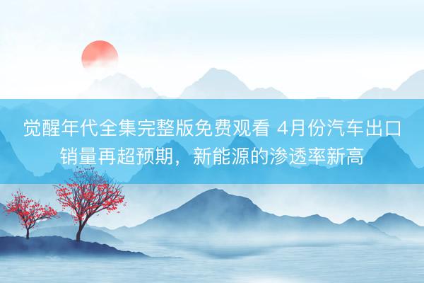 觉醒年代全集完整版免费观看 4月份汽车出口销量再超预期，新能源的渗透率新高