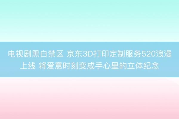 电视剧黑白禁区 京东3D打印定制服务520浪漫上线 将爱意时刻变成手心里的立体纪念