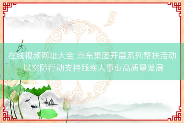 在线视频网址大全 京东集团开展系列帮扶活动 以实际行动支持残疾人事业高质量发展