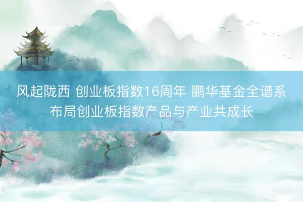 风起陇西 创业板指数16周年 鹏华基金全谱系布局创业板指数产品与产业共成长