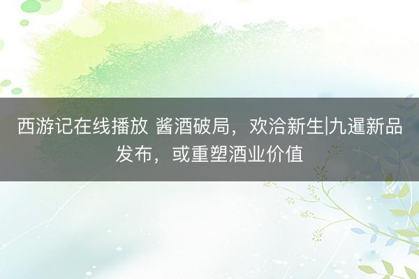 西游记在线播放 酱酒破局，欢洽新生|九暹新品发布，或重塑酒业价值