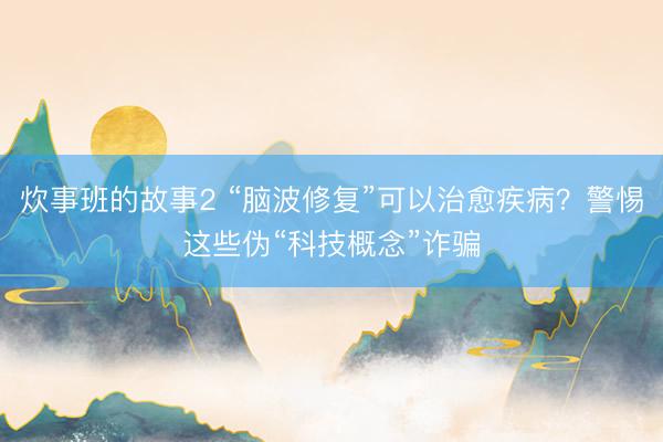 炊事班的故事2 “脑波修复”可以治愈疾病？警惕这些伪“科技概念”诈骗