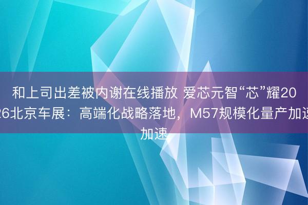 和上司出差被内谢在线播放 爱芯元智“芯”耀2026北京车展：高端化战略落地，M57规模化量产加速