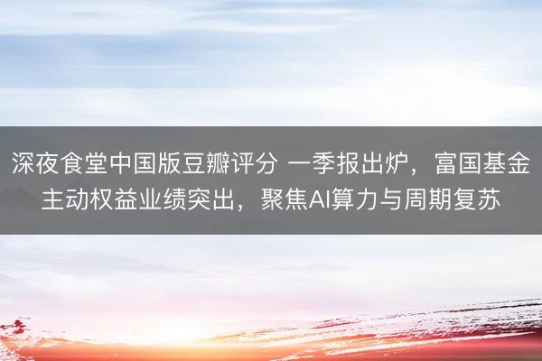 深夜食堂中国版豆瓣评分 一季报出炉，富国基金主动权益业绩突出，聚焦AI算力与周期复苏