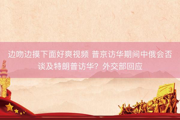 边吻边摸下面好爽视频 普京访华期间中俄会否谈及特朗普访华？外交部回应