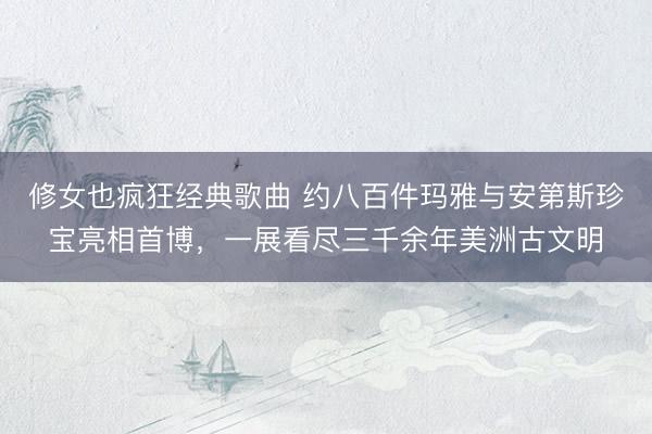 修女也疯狂经典歌曲 约八百件玛雅与安第斯珍宝亮相首博，一展看尽三千余年美洲古文明
