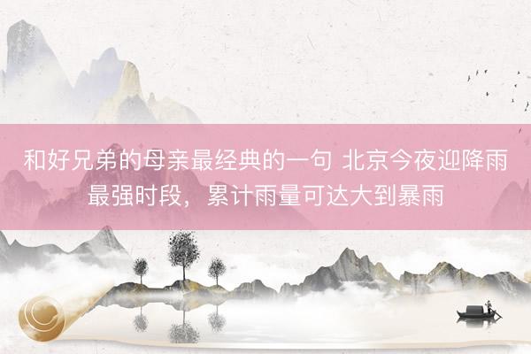 和好兄弟的母亲最经典的一句 北京今夜迎降雨最强时段，累计雨量可达大到暴雨