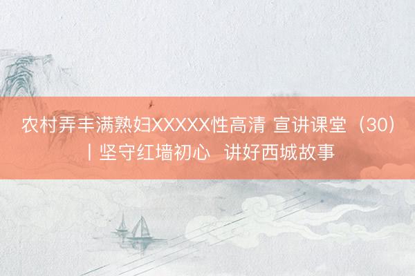 农村弄丰满熟妇XXXXX性高清 宣讲课堂(30)丨坚守红墙初心 讲好西城故事