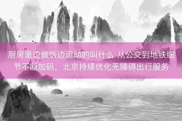 厨房里边做饭边运动的叫什么 从公交到地铁细节不断加码，北京持续优化无障碍出行服务