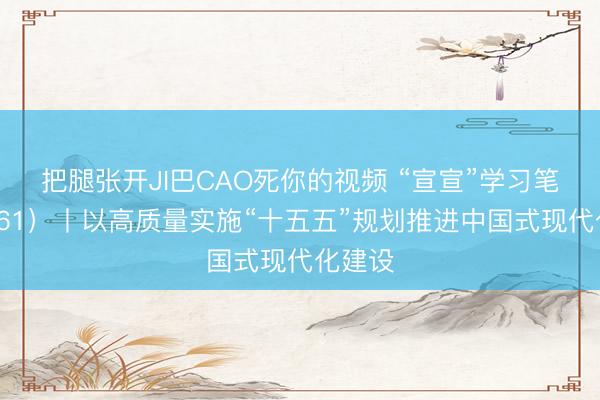 把腿张开JI巴CAO死你的视频 “宣宣”学习笔记（161）丨以高质量实施“十五五”规划推进中国式现代化建设