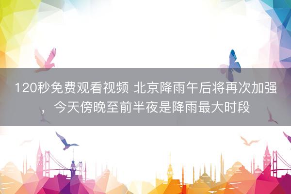120秒免费观看视频 北京降雨午后将再次加强，今天傍晚至前半夜是降雨最大时段