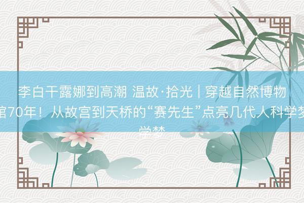 李白干露娜到高潮 温故·拾光 | 穿越自然博物馆70年！从故宫到天桥的“赛先生”点亮几代人科学梦