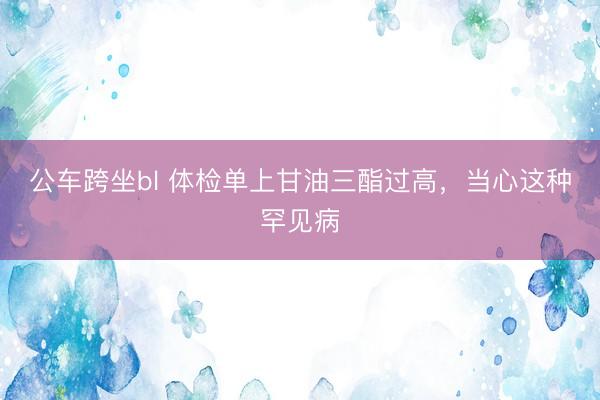 公车跨坐bl 体检单上甘油三酯过高，当心这种罕见病