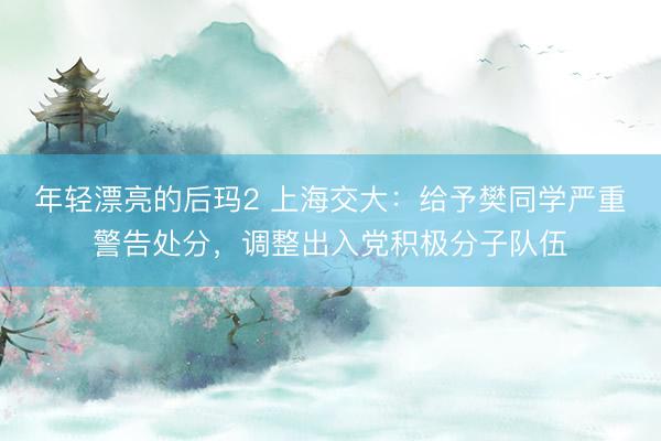 年轻漂亮的后玛2 上海交大:给予樊同学严重警告处分,调整出入党积极分子队伍