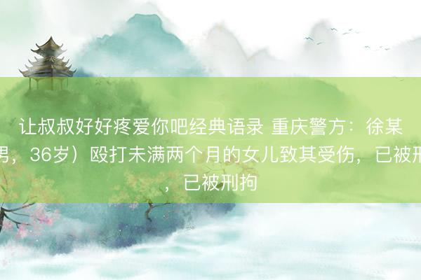让叔叔好好疼爱你吧经典语录 重庆警方：徐某（男，36岁）殴打未满两个月的女儿致其受伤，已被刑拘