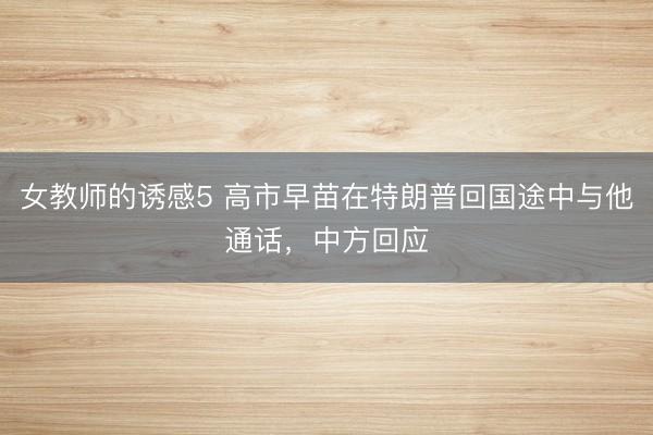 女教师的诱感5 高市早苗在特朗普回国途中与他通话，中方回应