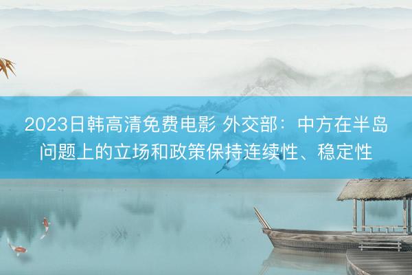 2023日韩高清免费电影 外交部：中方在半岛问题上的立场和政策保持连续性、稳定性