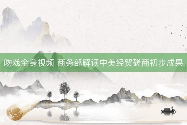 吻戏全身视频 商务部解读中美经贸磋商初步成果