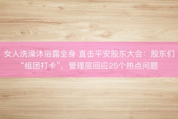 女人洗澡沐浴露全身 直击平安股东大会：股东们“组团打卡”，管理层回应25个热点问题