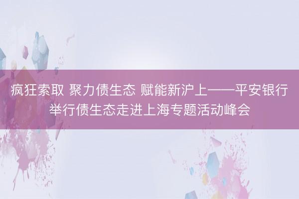 疯狂索取 聚力债生态 赋能新沪上——平安银行举行债生态走进上海专题活动峰会