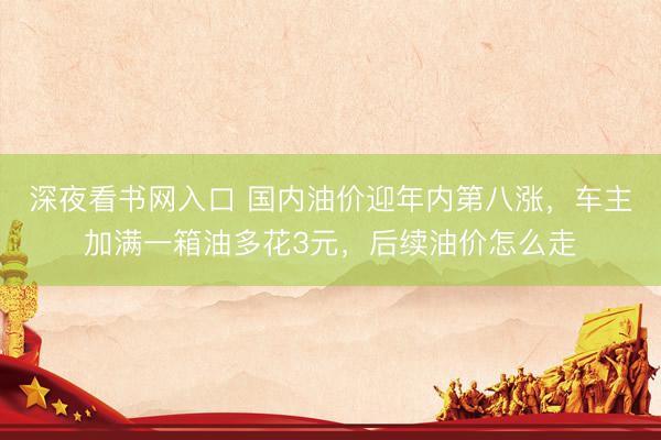 深夜看书网入口 国内油价迎年内第八涨，车主加满一箱油多花3元，后续油价怎么走