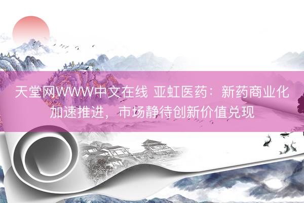天堂网WWW中文在线 亚虹医药：新药商业化加速推进，市场静待创新价值兑现