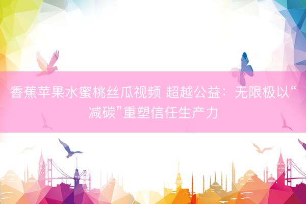 香蕉苹果水蜜桃丝瓜视频 超越公益：无限极以“减碳”重塑信任生产力