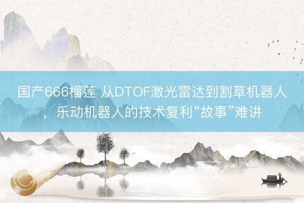 国产666榴莲 从DTOF激光雷达到割草机器人，乐动机器人的技术复利“故事”难讲