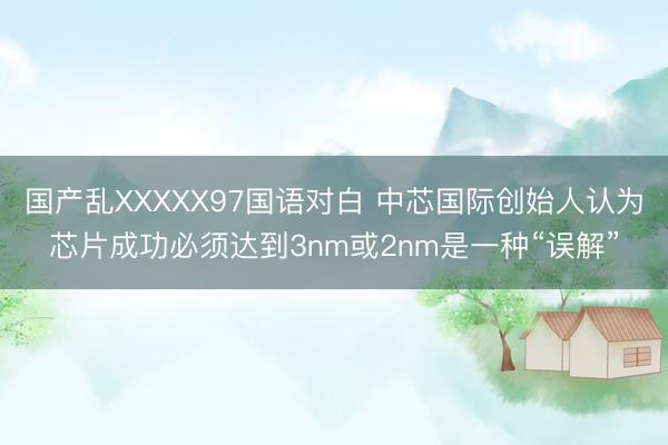 国产乱XXXXX97国语对白 中芯国际创始人认为芯片成功必须达到3nm或2nm是一种“误解”