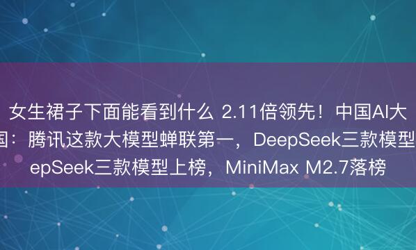 女生裙子下面能看到什么 2.11倍领先！中国AI大模型周调用量再超美国：腾讯这款大模型蝉联第一，DeepSeek三款模型上榜，MiniMax M2.7落榜