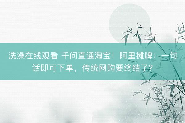 洗澡在线观看 千问直通淘宝！阿里摊牌：一句话即可下单，传统网购要终结了？