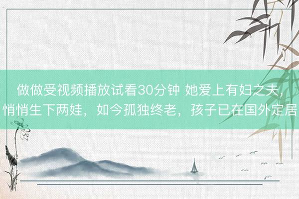 做做受视频播放试看30分钟 她爱上有妇之夫,悄悄生下两娃,如今孤独终老,孩子已在国外定居