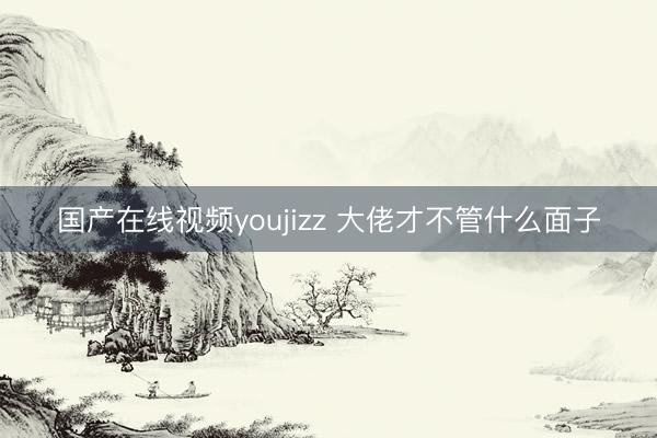 国产在线视频youjizz 大佬才不管什么面子