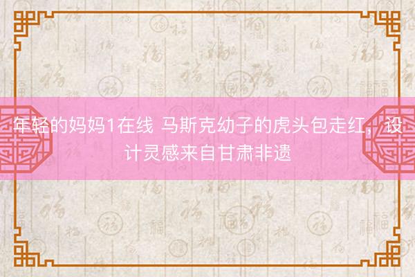 年轻的妈妈1在线 马斯克幼子的虎头包走红，设计灵感来自甘肃非遗